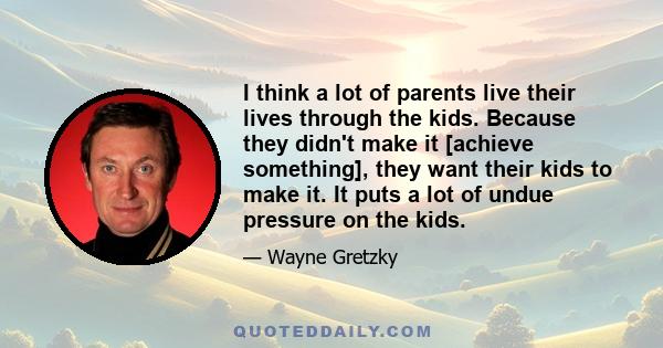 I think a lot of parents live their lives through the kids. Because they didn't make it [achieve something], they want their kids to make it. It puts a lot of undue pressure on the kids.