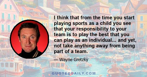 I think that from the time you start playing sports as a child you see that your responsibility to your team is to play the best that you can play as an individual... and yet, not take anything away from being part of a 