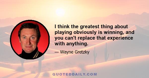 I think the greatest thing about playing obviously is winning, and you can't replace that experience with anything.