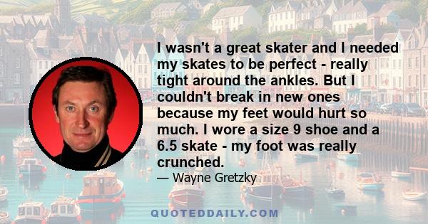 I wasn't a great skater and I needed my skates to be perfect - really tight around the ankles. But I couldn't break in new ones because my feet would hurt so much. I wore a size 9 shoe and a 6.5 skate - my foot was