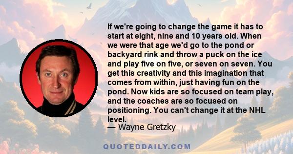 If we're going to change the game it has to start at eight, nine and 10 years old. When we were that age we'd go to the pond or backyard rink and throw a puck on the ice and play five on five, or seven on seven. You get 