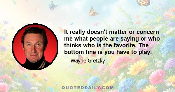 It really doesn't matter or concern me what people are saying or who thinks who is the favorite. The bottom line is you have to play.