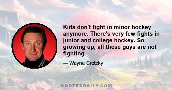 Kids don't fight in minor hockey anymore. There's very few fights in junior and college hockey. So growing up, all these guys are not fighting.