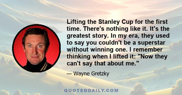 Lifting the Stanley Cup for the first time. There's nothing like it. It's the greatest story. In my era, they used to say you couldn't be a superstar without winning one. I remember thinking when I lifted it: Now they