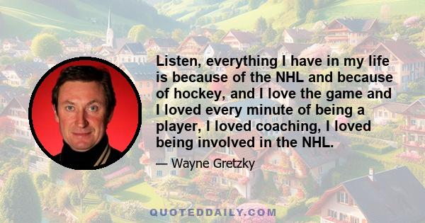 Listen, everything I have in my life is because of the NHL and because of hockey, and I love the game and I loved every minute of being a player, I loved coaching, I loved being involved in the NHL.