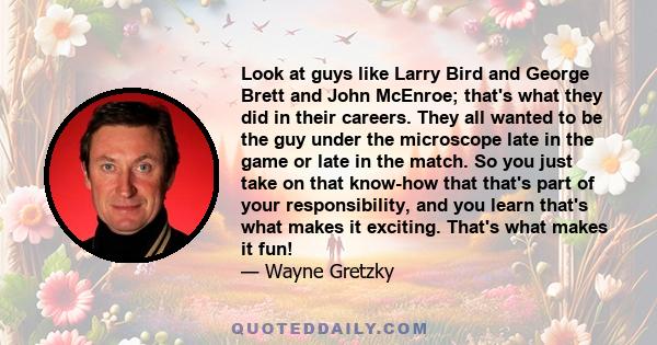 Look at guys like Larry Bird and George Brett and John McEnroe; that's what they did in their careers. They all wanted to be the guy under the microscope late in the game or late in the match. So you just take on that