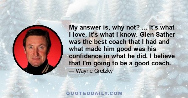 My answer is, why not? ... It's what I love, it's what I know. Glen Sather was the best coach that I had and what made him good was his confidence in what he did. I believe that I'm going to be a good coach.