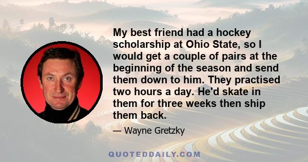 My best friend had a hockey scholarship at Ohio State, so I would get a couple of pairs at the beginning of the season and send them down to him. They practised two hours a day. He'd skate in them for three weeks then