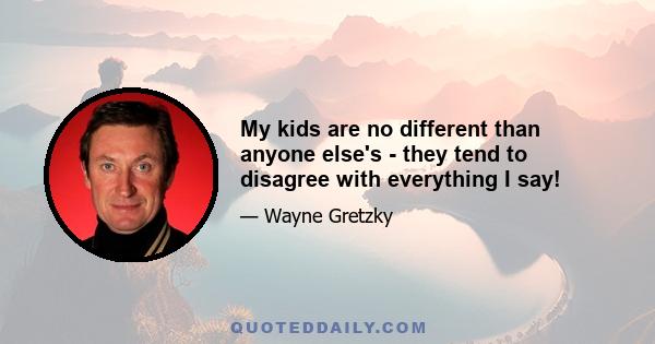 My kids are no different than anyone else's - they tend to disagree with everything I say!