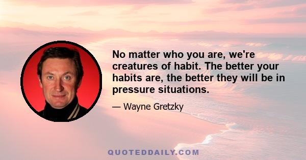 No matter who you are, we're creatures of habit. The better your habits are, the better they will be in pressure situations.