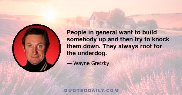 People in general want to build somebody up and then try to knock them down. They always root for the underdog.