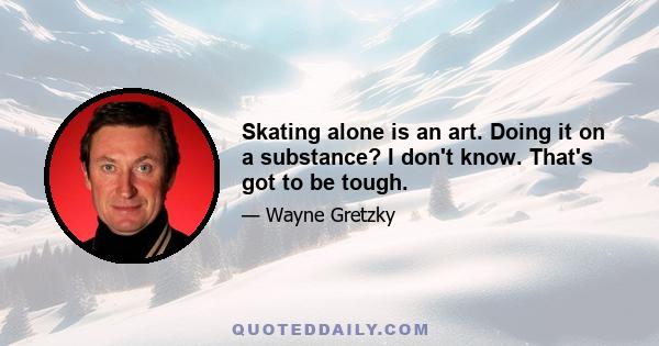 Skating alone is an art. Doing it on a substance? I don't know. That's got to be tough.