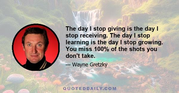 The day I stop giving is the day I stop receiving. The day I stop learning is the day I stop growing. You miss 100% of the shots you don't take.