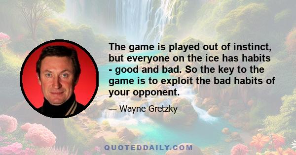 The game is played out of instinct, but everyone on the ice has habits - good and bad. So the key to the game is to exploit the bad habits of your opponent.