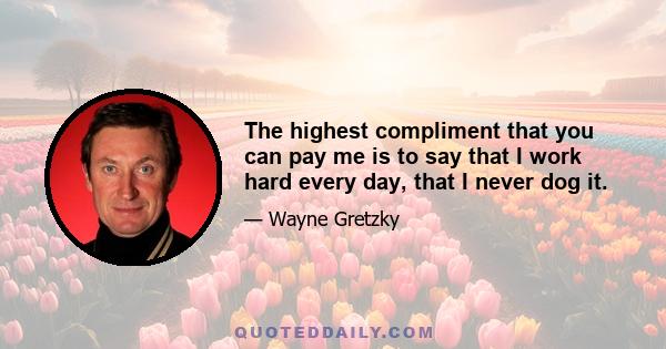 The highest compliment that you can pay me is to say that I work hard every day, that I never dog it.