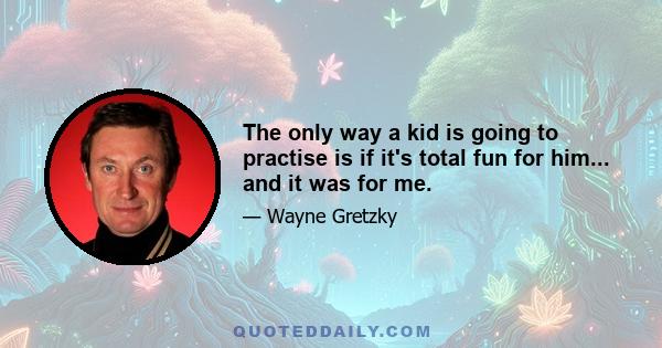 The only way a kid is going to practise is if it's total fun for him... and it was for me.