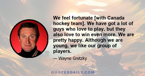 We feel fortunate [with Canada hockey team]. We have got a lot of guys who love to play, but they also love to win even more. We are pretty happy. Although we are young, we like our group of players.