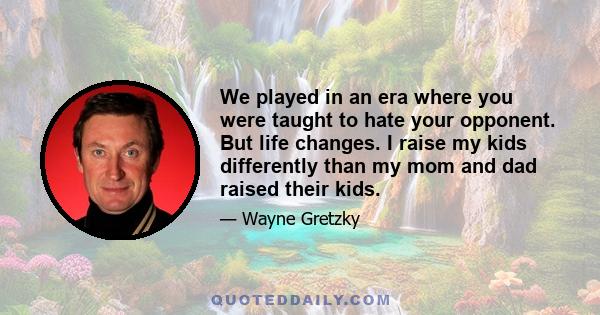 We played in an era where you were taught to hate your opponent. But life changes. I raise my kids differently than my mom and dad raised their kids.