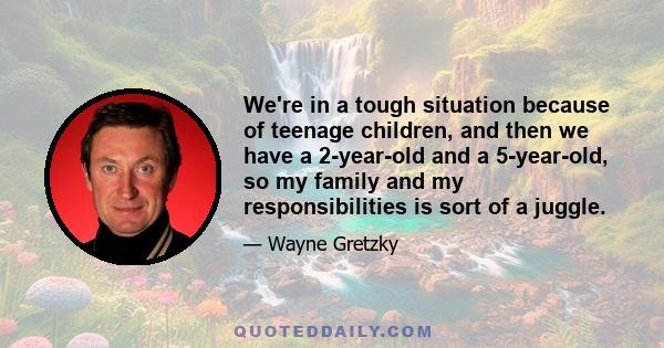 We're in a tough situation because of teenage children, and then we have a 2-year-old and a 5-year-old, so my family and my responsibilities is sort of a juggle.