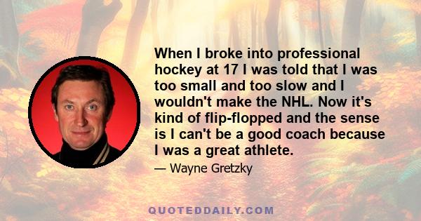 When I broke into professional hockey at 17 I was told that I was too small and too slow and I wouldn't make the NHL. Now it's kind of flip-flopped and the sense is I can't be a good coach because I was a great athlete.