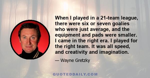 When I played in a 21-team league, there were six or seven goalies who were just average, and the equipment and pads were smaller. I came in the right era. I played for the right team. It was all speed, and creativity