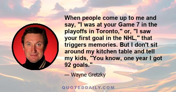 When people come up to me and say, I was at your Game 7 in the playoffs in Toronto, or, I saw your first goal in the NHL, that triggers memories. But I don't sit around my kitchen table and tell my kids, You know, one