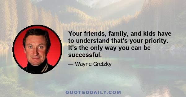 Your friends, family, and kids have to understand that's your priority. It's the only way you can be successful.