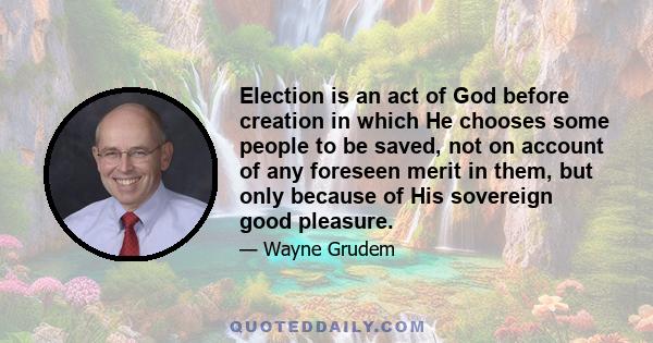 Election is an act of God before creation in which He chooses some people to be saved, not on account of any foreseen merit in them, but only because of His sovereign good pleasure.