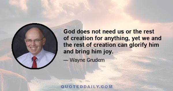 God does not need us or the rest of creation for anything, yet we and the rest of creation can glorify him and bring him joy.