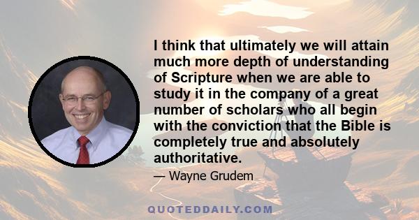 I think that ultimately we will attain much more depth of understanding of Scripture when we are able to study it in the company of a great number of scholars who all begin with the conviction that the Bible is