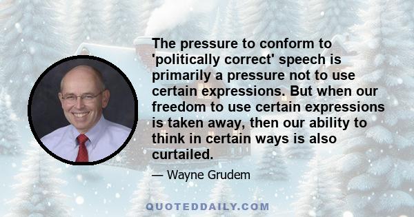 The pressure to conform to 'politically correct' speech is primarily a pressure not to use certain expressions. But when our freedom to use certain expressions is taken away, then our ability to think in certain ways is 