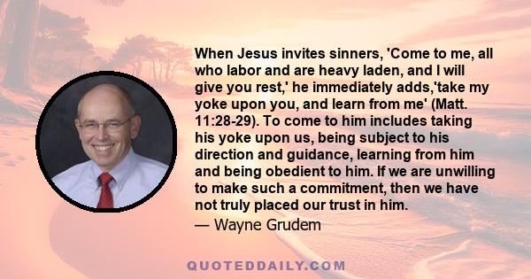 When Jesus invites sinners, 'Come to me, all who labor and are heavy laden, and I will give you rest,' he immediately adds,'take my yoke upon you, and learn from me' (Matt. 11:28-29). To come to him includes taking his