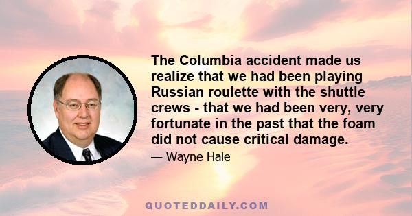 The Columbia accident made us realize that we had been playing Russian roulette with the shuttle crews - that we had been very, very fortunate in the past that the foam did not cause critical damage.