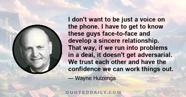 I don't want to be just a voice on the phone. I have to get to know these guys face-to-face and develop a sincere relationship. That way, if we run into problems in a deal, it doesn't get adversarial. We trust each