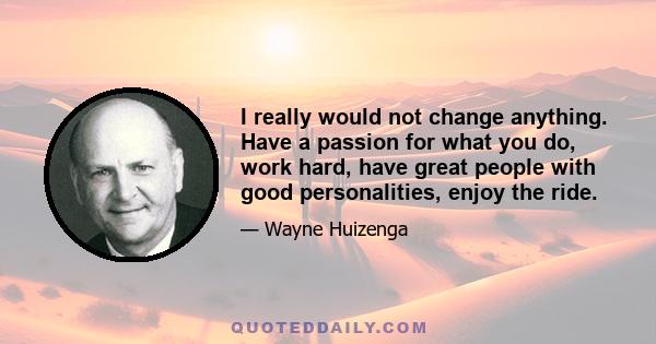 I really would not change anything. Have a passion for what you do, work hard, have great people with good personalities, enjoy the ride.