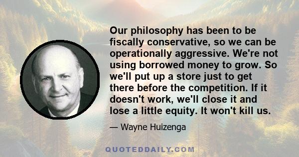 Our philosophy has been to be fiscally conservative, so we can be operationally aggressive. We're not using borrowed money to grow. So we'll put up a store just to get there before the competition. If it doesn't work,