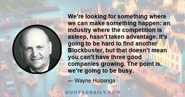 We're looking for something where we can make something happen: an industry where the competition is asleep, hasn't taken advantage. It's going to be hard to find another Blockbuster, but that doesn't mean you can't