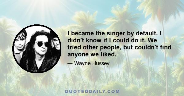 I became the singer by default. I didn't know if I could do it. We tried other people, but couldn't find anyone we liked.