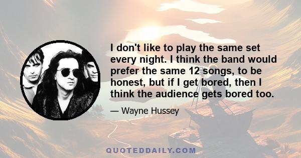 I don't like to play the same set every night. I think the band would prefer the same 12 songs, to be honest, but if I get bored, then I think the audience gets bored too.