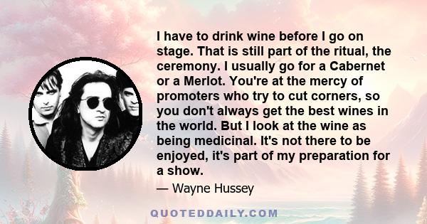 I have to drink wine before I go on stage. That is still part of the ritual, the ceremony. I usually go for a Cabernet or a Merlot. You're at the mercy of promoters who try to cut corners, so you don't always get the