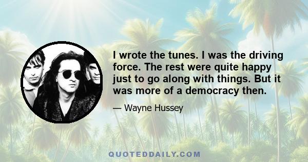 I wrote the tunes. I was the driving force. The rest were quite happy just to go along with things. But it was more of a democracy then.