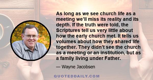 As long as we see church life as a meeting we’ll miss its reality and its depth. If the truth were told, the Scriptures tell us very little about how the early church met. It tells us volumes about how they shared life