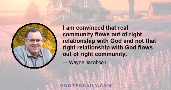 I am convinced that real community flows out of right relationship with God and not that right relationship with God flows out of right community.