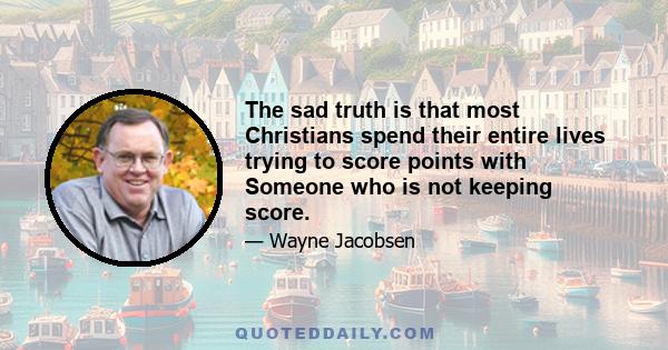 The sad truth is that most Christians spend their entire lives trying to score points with Someone who is not keeping score.