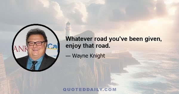 Whatever road you've been given, enjoy that road.