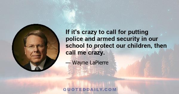 If it's crazy to call for putting police and armed security in our school to protect our children, then call me crazy.