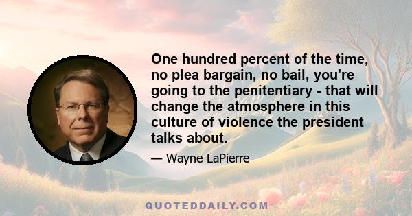 One hundred percent of the time, no plea bargain, no bail, you're going to the penitentiary - that will change the atmosphere in this culture of violence the president talks about.