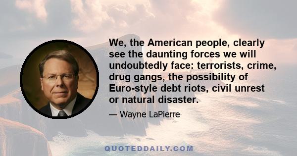 We, the American people, clearly see the daunting forces we will undoubtedly face: terrorists, crime, drug gangs, the possibility of Euro-style debt riots, civil unrest or natural disaster.