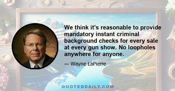 We think it's reasonable to provide mandatory instant criminal background checks for every sale at every gun show. No loopholes anywhere for anyone.