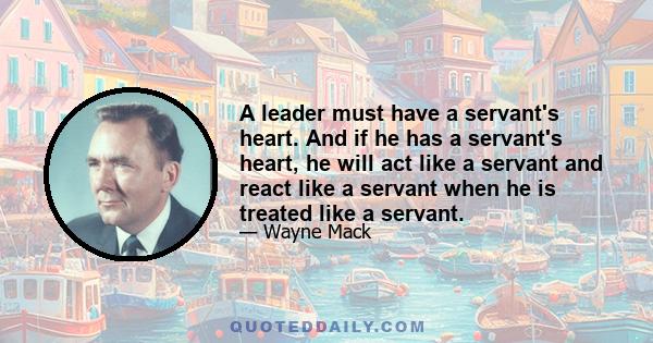 A leader must have a servant's heart. And if he has a servant's heart, he will act like a servant and react like a servant when he is treated like a servant.